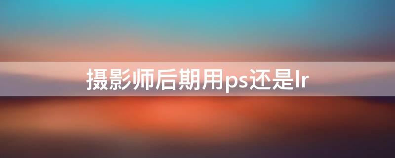 摄影师后期用ps还是lr 摄影后期需要什么样的电脑