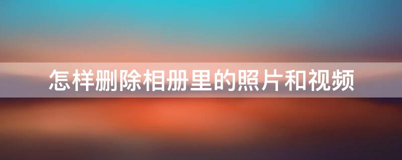 怎样删除相册里的照片和视频 怎样删除相册里的照片和视频号