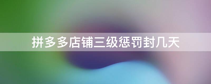 拼多多店铺三级惩罚封几天 拼多多商家三级惩罚是永久封禁吗