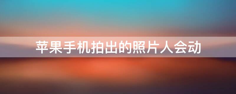 iPhone手机拍出的照片人会动（苹果手机拍出的照片人会动）