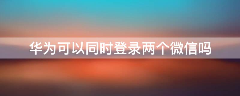 华为可以同时登录两个微信吗（华为能登两个微信吗）