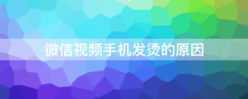 微信视频手机发烫的原因 微信视频手机发烫是怎么回事