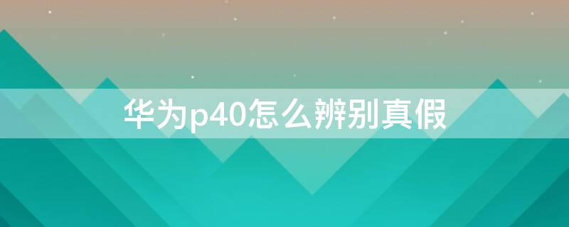 华为p40怎么辨别真假 华为p40如何鉴别真假