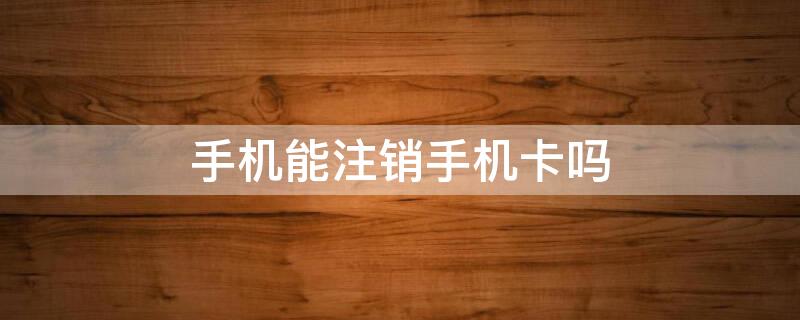 手机能注销手机卡吗 手机可以注销号码卡吗?