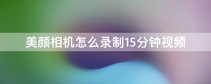 美颜相机怎么录制15分钟视频 美颜相机怎么拍5分钟长视频