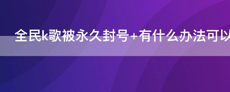 全民k歌被永久封号（全民k歌被永久封号了可以解封吗）