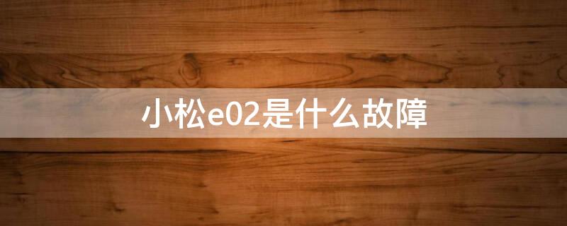 小松e02是什么故障（小松e02报警怎么解决）
