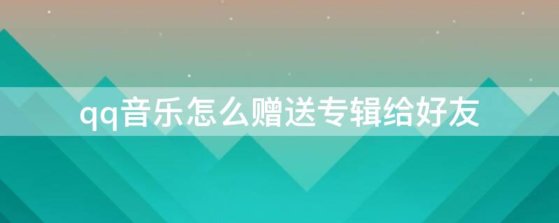 qq音乐怎么赠送专辑给好友（qq音乐怎么赠送专辑给好友听）