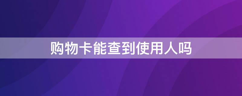 购物卡能查到使用人吗（购物卡可以查到使用人吗）