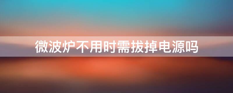 微波炉不用时需拔掉电源吗 微波炉不用时需拔掉电源吗视频
