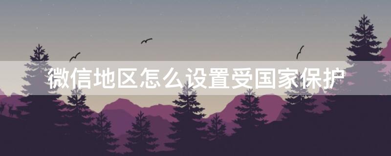 微信地区怎么设置受国家保护 微信地区怎么设置受国家保护不予显示