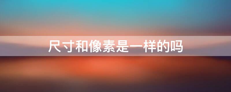 尺寸和像素是一样的吗（尺寸和像素是一样的吗为什么）