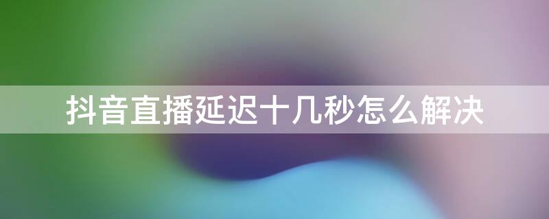 抖音直播延迟十几秒怎么解决（抖音直播延迟几秒算正常）