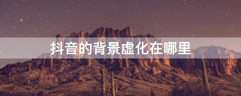 抖音的背景虚化在哪里（抖音的背景虚化在哪里关闭设置）