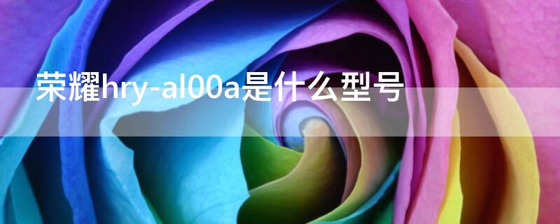 荣耀hry-al00a是什么型号 荣耀lly-an00是什么型号