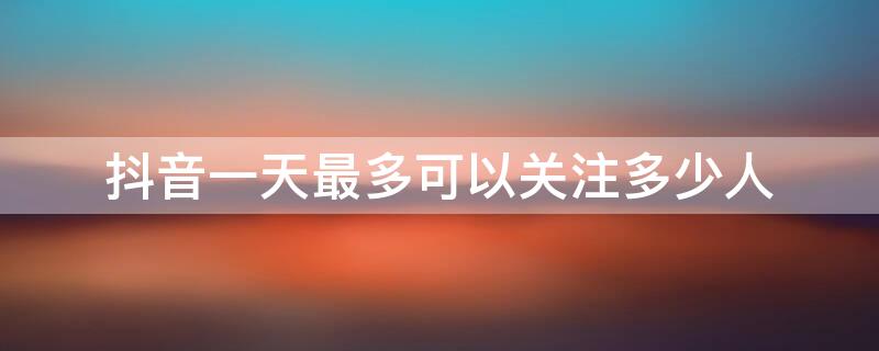 抖音一天最多可以关注多少人（抖音一天最多能关注多少人）