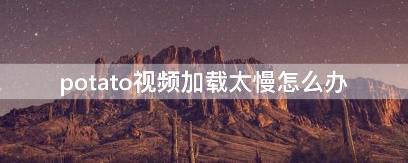 potato视频加载太慢怎么办（potato视频下载很慢）