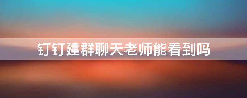 钉钉建群聊天老师能看到吗 钉钉建群聊天老师能看到吗怎么设置