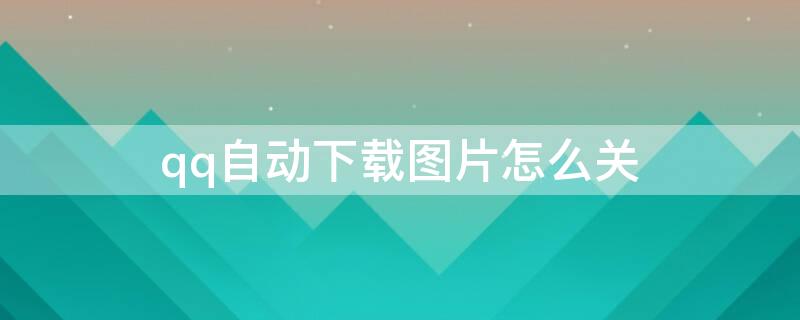 qq自动下载图片怎么关(qq取消自动下载图片)