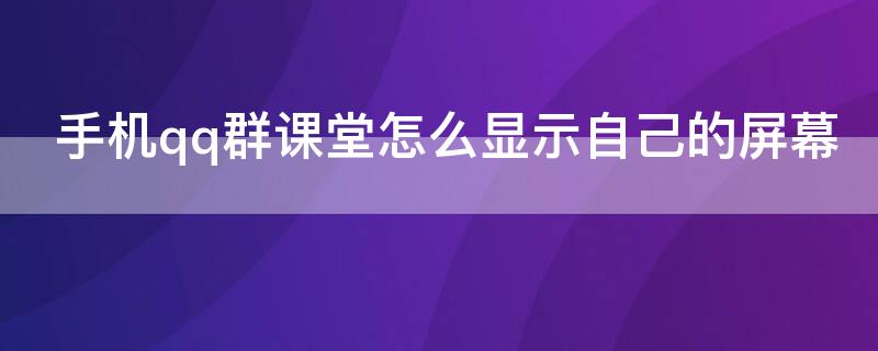 手机qq群课堂怎么显示自己的屏幕 手机qq群课堂怎么显示自己的屏幕上