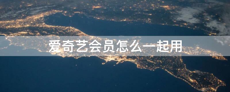 爱奇艺会员怎么一起用 爱奇艺会员怎么一起用啊