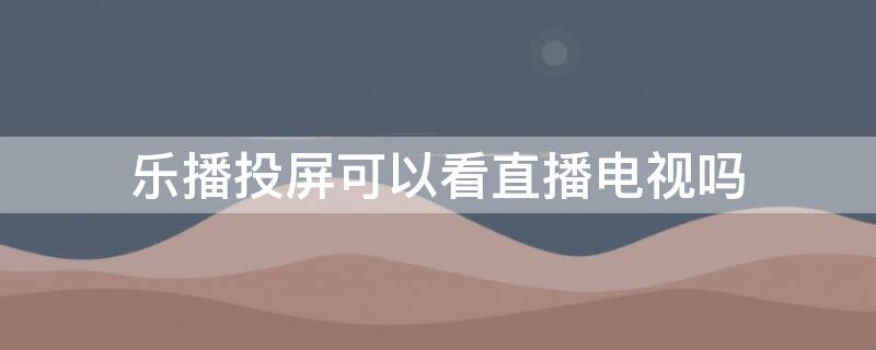 乐播投屏可以看直播电视吗（乐播投屏可以看电视剧吗）