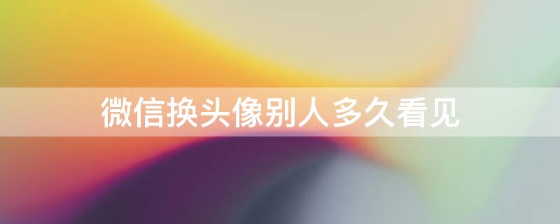 微信换头像别人多久看见 微信换头像别人多久能看到