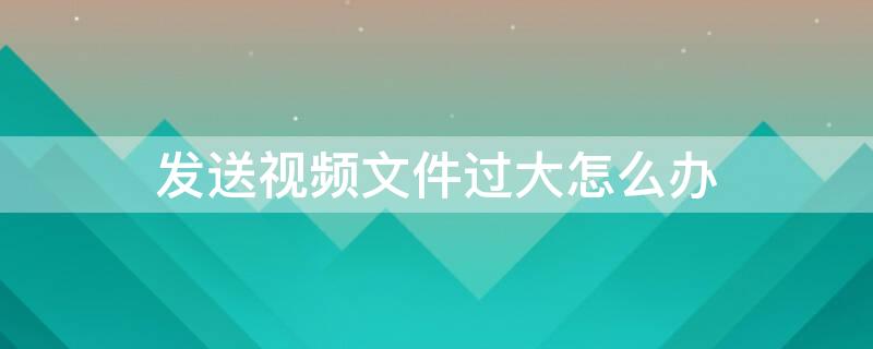 发送视频文件过大怎么办 微信发送视频文件过大怎么办