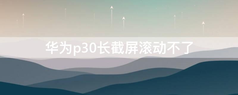 华为p30长截屏滚动不了 华为p30怎么截长屏滚不下去