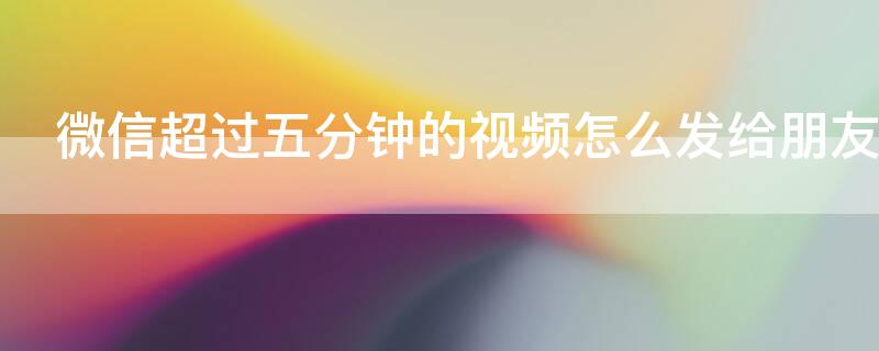 微信超过五分钟的视频怎么发给朋友 微信超过五分钟的视频怎么发给好友