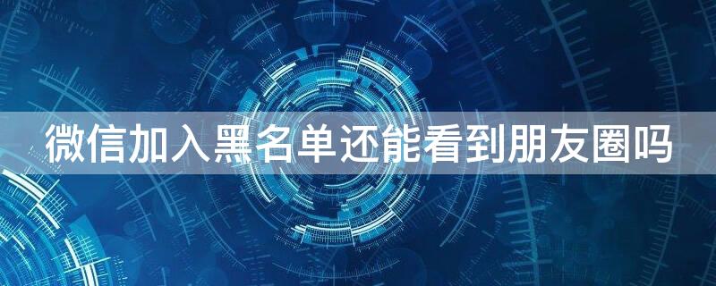 微信加入黑名单还能看到朋友圈吗 微信加入黑名单还能看到朋友圈吗怎么设置