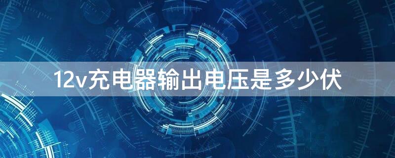 12v充电器输出电压是多少伏（12v充电器充电电压多少v正常）
