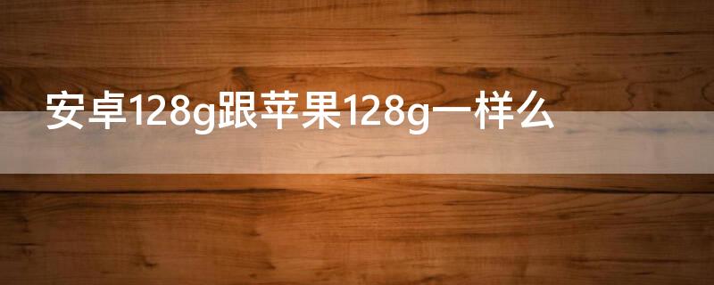 安卓128g跟iPhone128g一样么 安卓的128g和苹果的128g