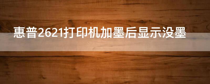 惠普2621打印机加墨后显示没墨 惠普2621打印机加墨后显示没墨了