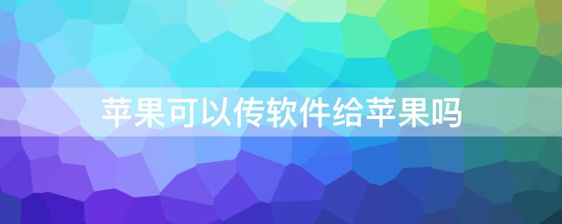 iPhone可以传软件给iPhone吗 苹果可以传软件给苹果吗