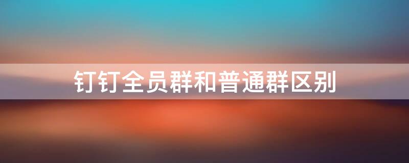 钉钉全员群和普通群区别 钉钉全员群和普通群区别大吗