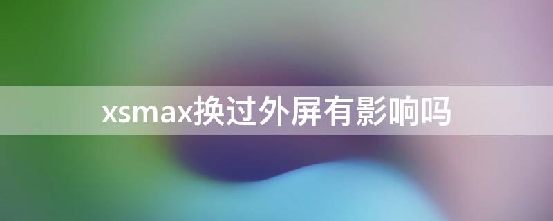 xsmax换过外屏有影响吗 iphonexsmax换了外屏影响吗
