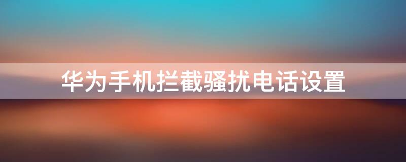 华为手机拦截骚扰电话设置（华为手机拦截骚扰电话设置怎么设置）