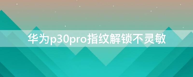 华为p30pro指纹解锁不灵敏（华为p30pro指纹识别不灵敏）