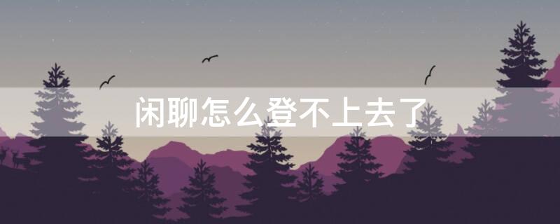 闲聊怎么登不上去了（闲聊怎么登不进去了）