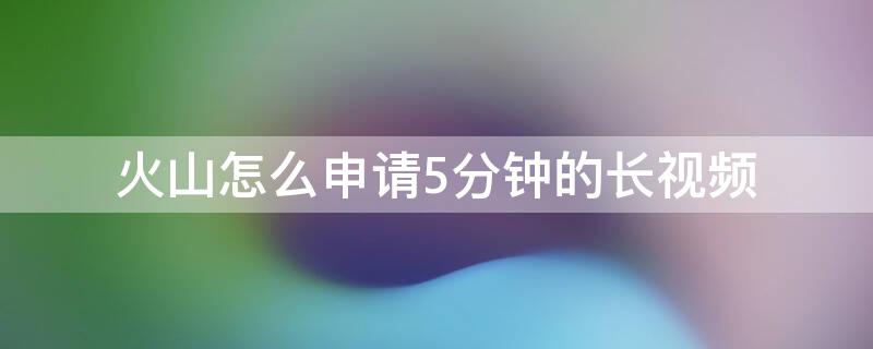 火山怎么申请5分钟的长视频 火山怎么发长视频2分钟