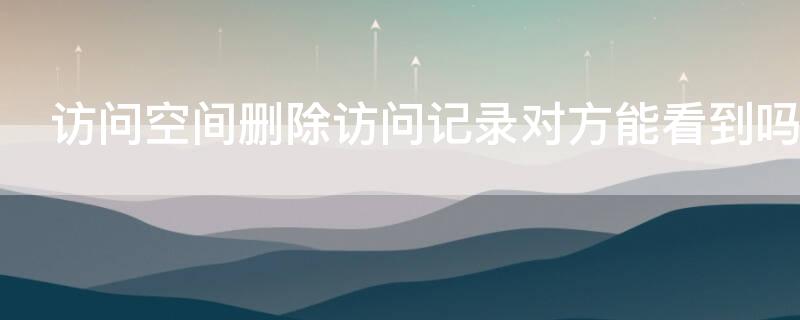 访问空间删除访问记录对方能看到吗（访问空间删除访问记录对方能看到吗苹果）