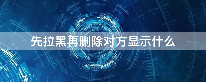 先拉黑再删除对方显示什么 先拉黑再删除对方显示什么状态