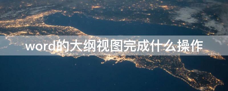word的大纲视图完成什么操作 word大纲视图是干什么的