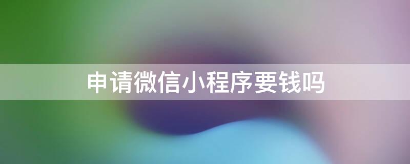 申请微信小程序要钱吗 申请微信小程序要钱吗安全吗