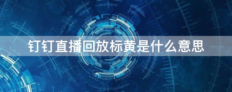 钉钉直播回放标黄是什么意思（钉钉直播回放颜色为啥不一样）
