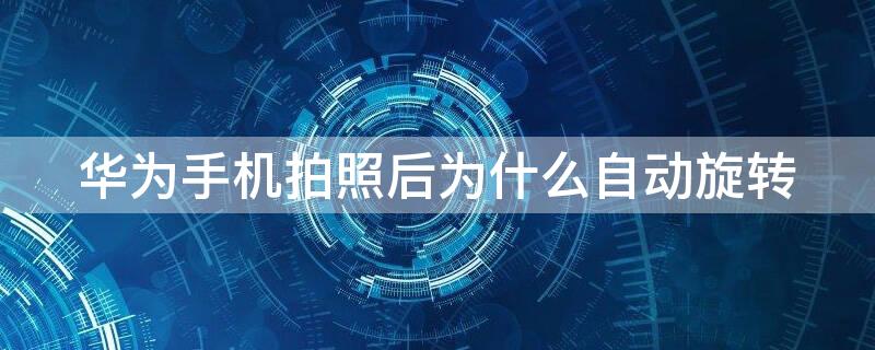 华为手机拍照后为什么自动旋转 为什么华为手机拍照老是自动旋转