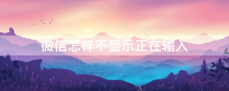 微信怎样不显示正在输入 微信怎么可以不显示正在输入