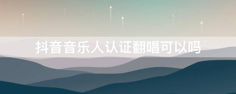 抖音音乐人认证翻唱可以吗（抖音音乐人认证可以唱别人的歌吗）