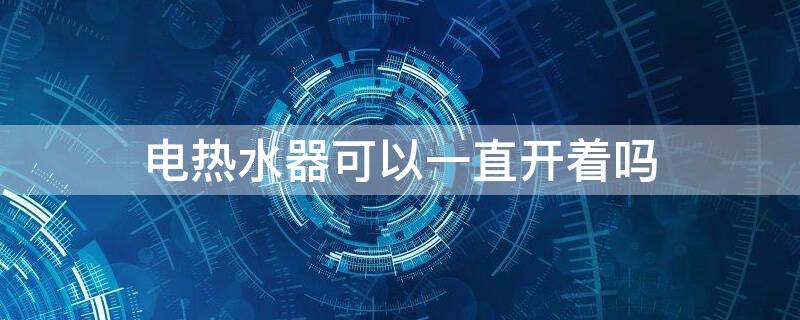 电热水器可以一直开着吗 热水器常开着省电还是用时开省电